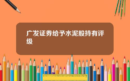 广发证券给予水泥股持有评级