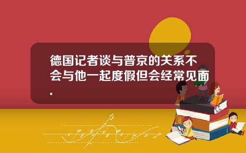 德国记者谈与普京的关系不会与他一起度假但会经常见面.