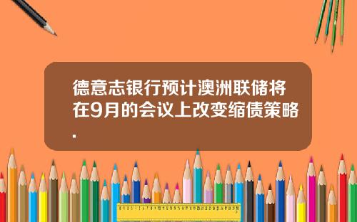 德意志银行预计澳洲联储将在9月的会议上改变缩债策略.
