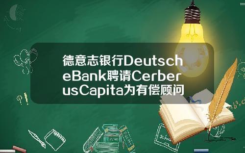 德意志银行DeutscheBank聘请CerberusCapita为有偿顾问.