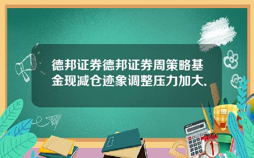 德邦证券德邦证券周策略基金现减仓迹象调整压力加大.