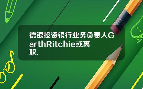 德银投资银行业务负责人GarthRitchie或离职.