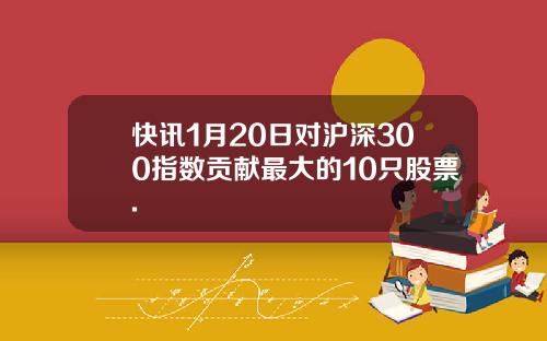 快讯1月20日对沪深300指数贡献最大的10只股票.