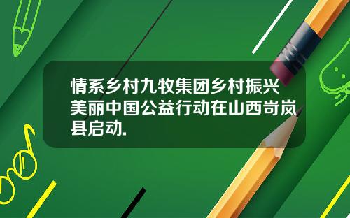 情系乡村九牧集团乡村振兴美丽中国公益行动在山西岢岚县启动.