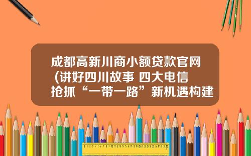 成都高新川商小额贷款官网 (讲好四川故事 四大电信抢抓“一带一路”新机遇构建四川对外开放新格局)_1