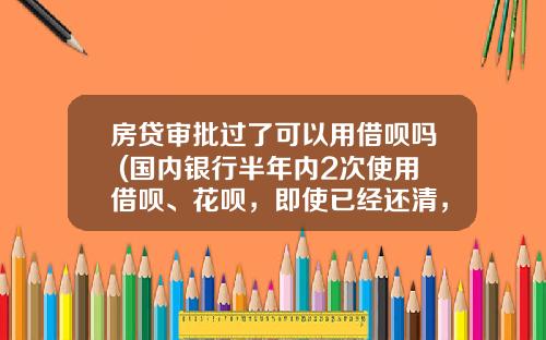 房贷审批过了可以用借呗吗 (国内银行半年内2次使用借呗、花呗，即使已经还清，也不批准贷)_1