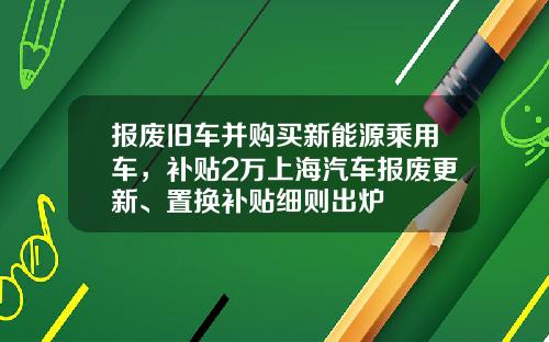 报废旧车并购买新能源乘用车，补贴2万上海汽车报废更新、置换补贴细则出炉