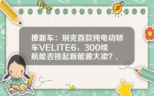 撩新车：别克首款纯电动轿车VELITE6，300续航能否挑起新能源大梁？.