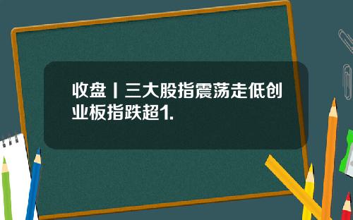 收盘丨三大股指震荡走低创业板指跌超1.