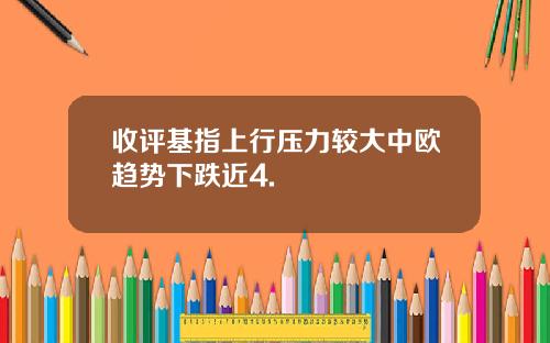 收评基指上行压力较大中欧趋势下跌近4.