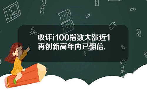 收评i100指数大涨近1再创新高年内已翻倍.