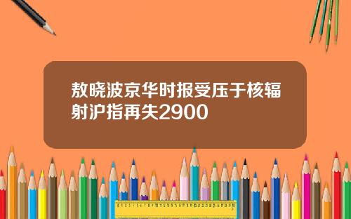 敖晓波京华时报受压于核辐射沪指再失2900
