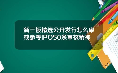 新三板精选公开发行怎么审或参考IPO50条审核精神