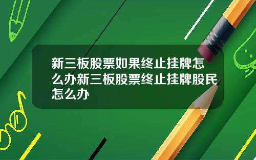 新三板股票如果终止挂牌怎么办新三板股票终止挂牌股民怎么办