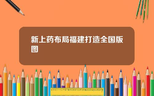 新上药布局福建打造全国版图