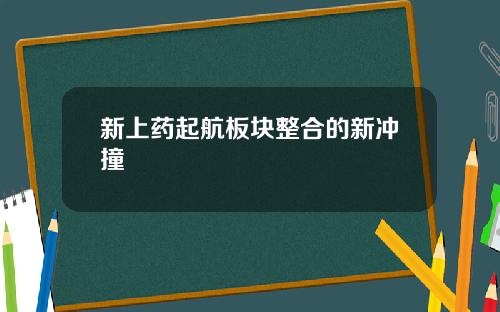 新上药起航板块整合的新冲撞