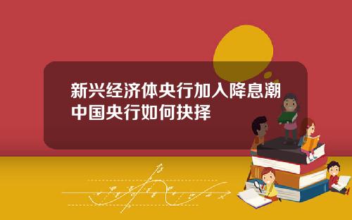 新兴经济体央行加入降息潮中国央行如何抉择
