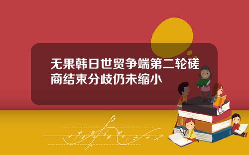 无果韩日世贸争端第二轮磋商结束分歧仍未缩小