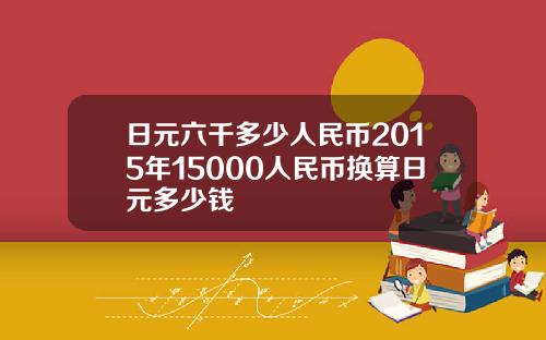 日元六千多少人民币2015年15000人民币换算日元多少钱