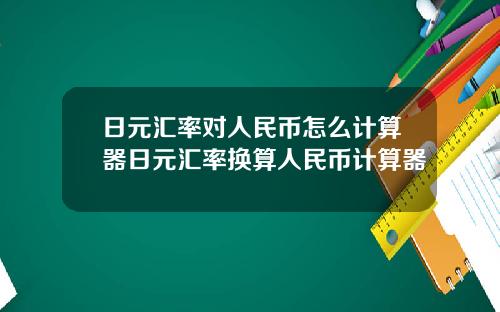 日元汇率对人民币怎么计算器日元汇率换算人民币计算器