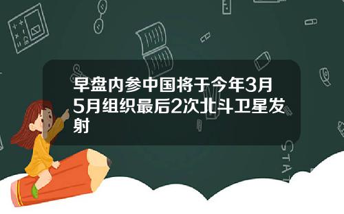 早盘内参中国将于今年3月5月组织最后2次北斗卫星发射