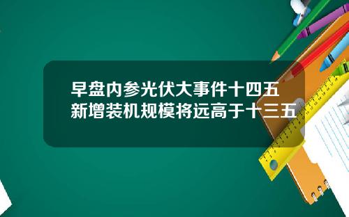 早盘内参光伏大事件十四五新增装机规模将远高于十三五