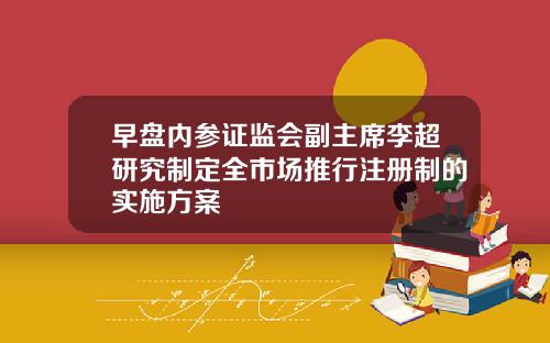 早盘内参证监会副主席李超研究制定全市场推行注册制的实施方案
