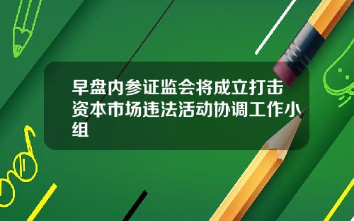 早盘内参证监会将成立打击资本市场违法活动协调工作小组