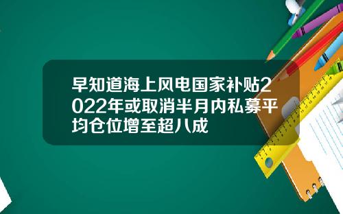 早知道海上风电国家补贴2022年或取消半月内私募平均仓位增至超八成