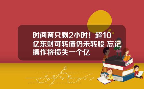 时间窗只剩2小时！超10亿东财可转债仍未转股 忘记操作将损失一个亿