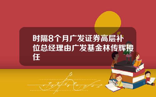 时隔8个月广发证券高层补位总经理由广发基金林传辉接任