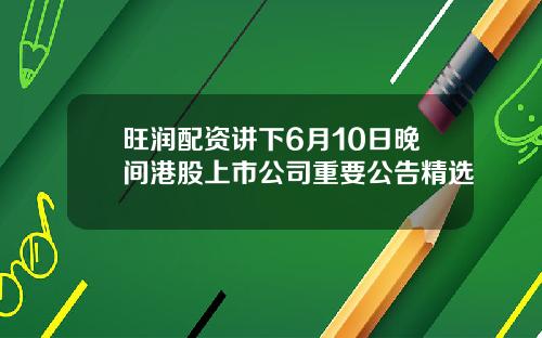 旺润配资讲下6月10日晚间港股上市公司重要公告精选