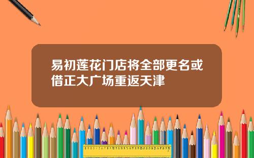 易初莲花门店将全部更名或借正大广场重返天津