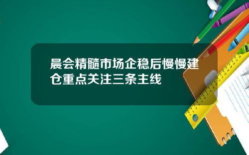 晨会精髓市场企稳后慢慢建仓重点关注三条主线