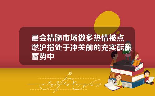 晨会精髓市场做多热情被点燃沪指处于冲关前的充实酝酿蓄势中