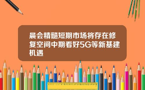 晨会精髓短期市场将存在修复空间中期看好5G等新基建机遇