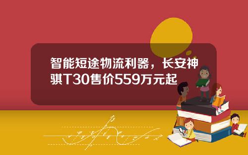 智能短途物流利器，长安神骐T30售价559万元起