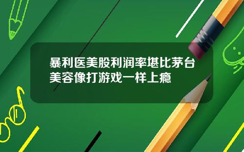 暴利医美股利润率堪比茅台美容像打游戏一样上瘾