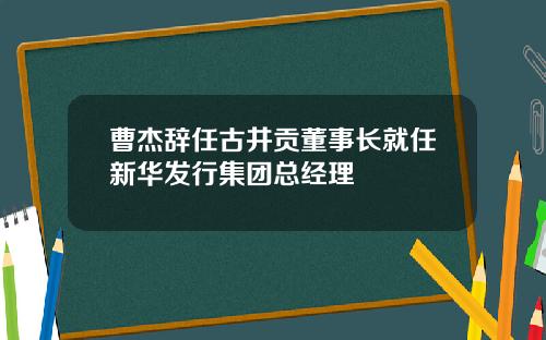 曹杰辞任古井贡董事长就任新华发行集团总经理