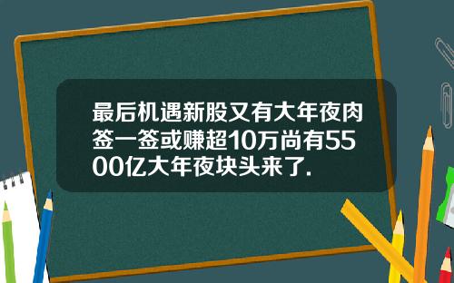 最后机遇新股又有大年夜肉签一签或赚超10万尚有5500亿大年夜块头来了.