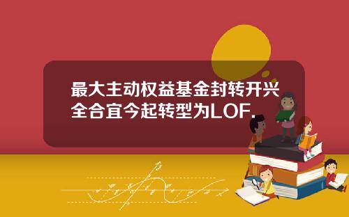 最大主动权益基金封转开兴全合宜今起转型为LOF.