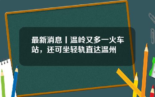 最新消息丨温岭又多一火车站，还可坐轻轨直达温州