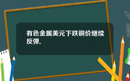 有色金属美元下跌铜价继续反弹.