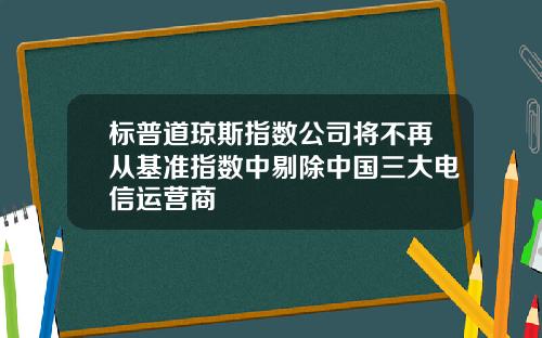 标普道琼斯指数公司将不再从基准指数中剔除中国三大电信运营商