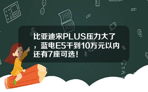 比亚迪宋PLUS压力大了，蓝电E5干到10万元以内还有7座可选！