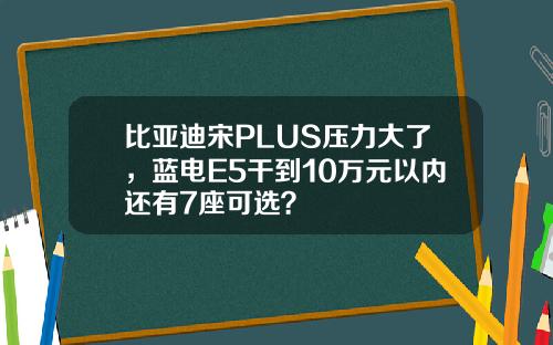 比亚迪宋PLUS压力大了，蓝电E5干到10万元以内还有7座可选？