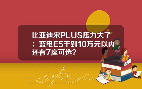 比亚迪宋PLUS压力大了；蓝电E5干到10万元以内还有7座可选？