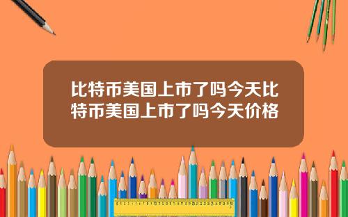 比特币美国上市了吗今天比特币美国上市了吗今天价格