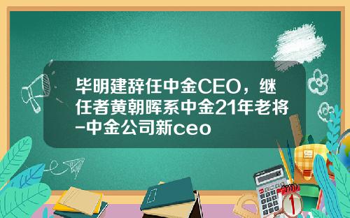 毕明建辞任中金CEO，继任者黄朝晖系中金21年老将-中金公司新ceo