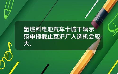 氢燃料电池汽车十城千辆示范申报截止京沪广入选机会较大.